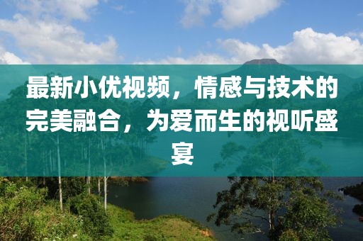 最新小优视频，情感与技术的完美融合，为爱而生的视听盛宴
