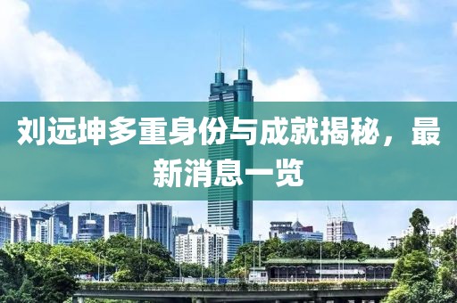刘远坤多重身份与成就揭秘，最新消息一览