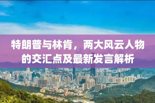 特朗普与林肯，两大风云人物的交汇点及最新发言解析