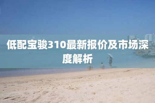 低配宝骏310最新报价及市场深度解析