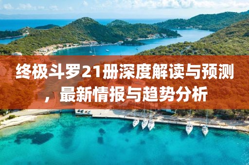 终极斗罗21册深度解读与预测，最新情报与趋势分析