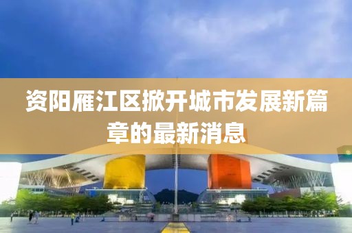 资阳雁江区掀开城市发展新篇章的最新消息