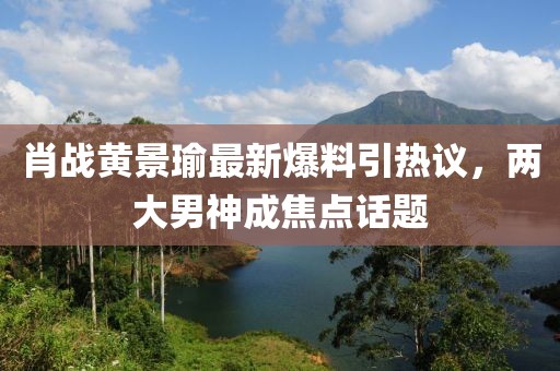 肖战黄景瑜最新爆料引热议，两大男神成焦点话题