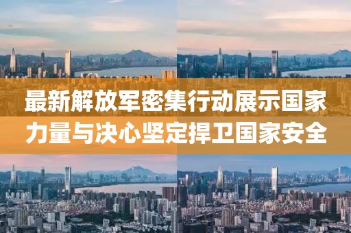最新解放军密集行动展示国家力量与决心坚定捍卫国家安全