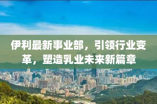 伊利最新事业部，引领行业变革，塑造乳业未来新篇章