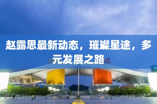 赵露思最新动态，璀璨星途，多元发展之路