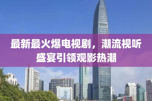 最新最火爆电视剧，潮流视听盛宴引领观影热潮
