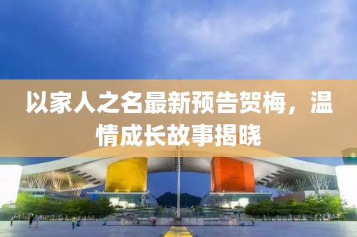 以家人之名最新预告贺梅，温情成长故事揭晓