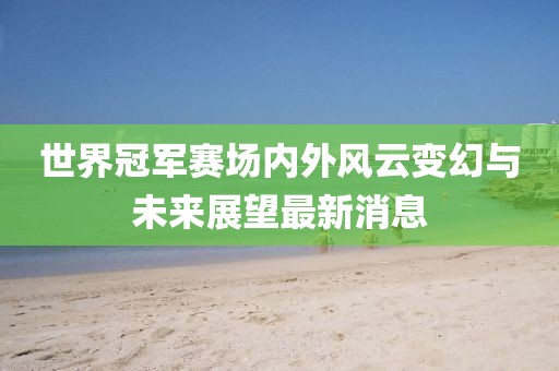世界冠军赛场内外风云变幻与未来展望最新消息