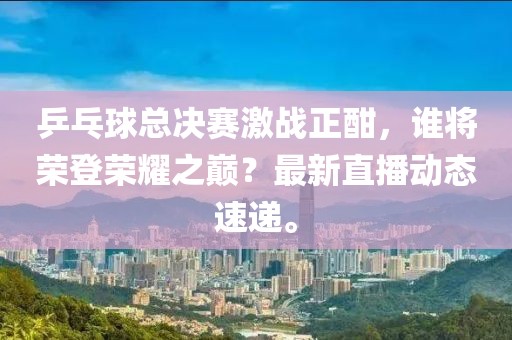乒乓球总决赛激战正酣，谁将荣登荣耀之巅？最新直播动态速递。