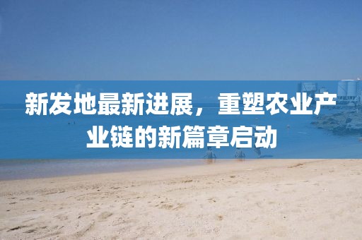 新发地最新进展，重塑农业产业链的新篇章启动
