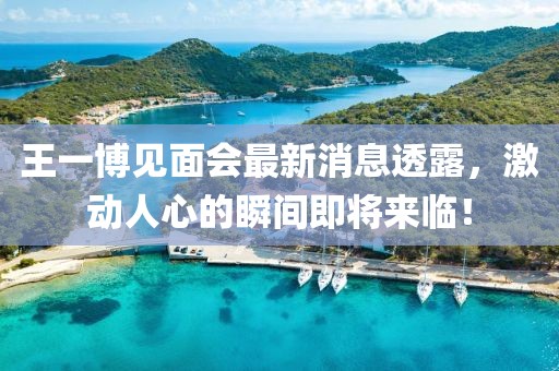 王一博见面会最新消息透露，激动人心的瞬间即将来临！