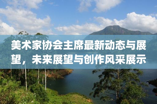 美术家协会主席最新动态与展望，未来展望与创作风采展示