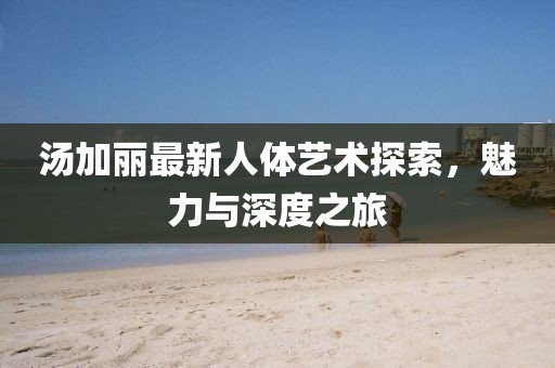 汤加丽最新人体艺术探索，魅力与深度之旅