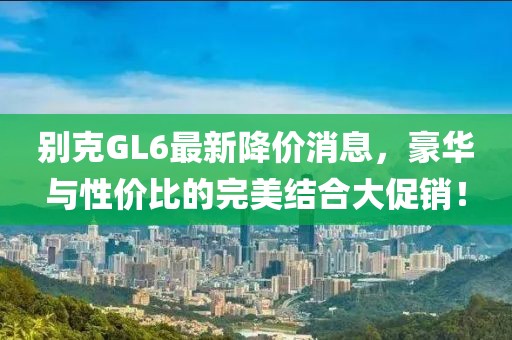 别克GL6最新降价消息，豪华与性价比的完美结合大促销！