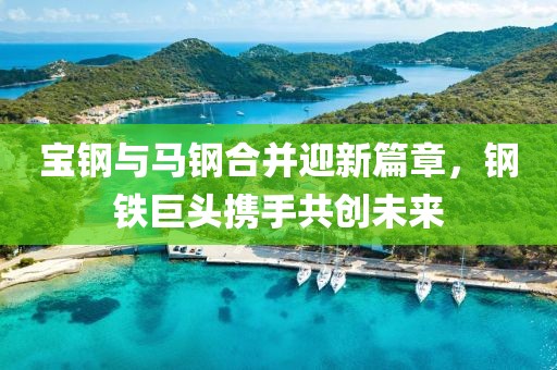 宝钢与马钢合并迎新篇章，钢铁巨头携手共创未来