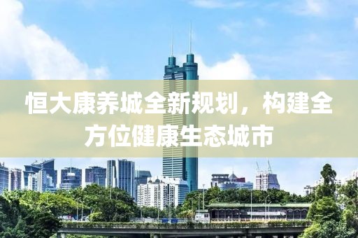 恒大康养城全新规划，构建全方位健康生态城市