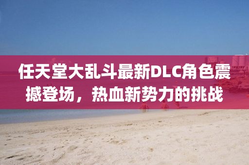 任天堂大乱斗最新DLC角色震撼登场，热血新势力的挑战