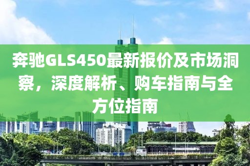 奔驰GLS450最新报价及市场洞察，深度解析、购车指南与全方位指南