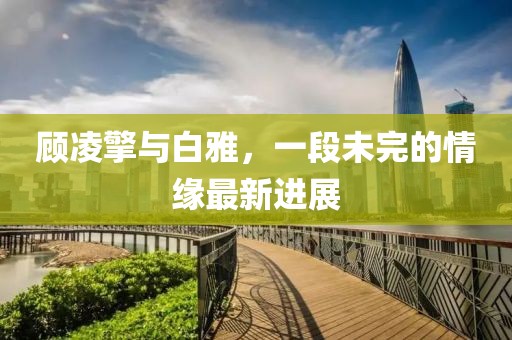 顾凌擎与白雅，一段未完的情缘最新进展