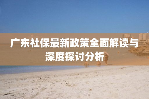 广东社保最新政策全面解读与深度探讨分析