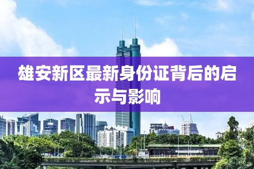 雄安新区最新身份证背后的启示与影响