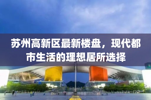 苏州高新区最新楼盘，现代都市生活的理想居所选择
