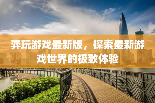 弈玩游戏最新版，探索最新游戏世界的极致体验