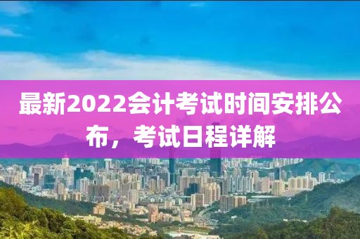 最新2022会计考试时间安排公布，考试日程详解