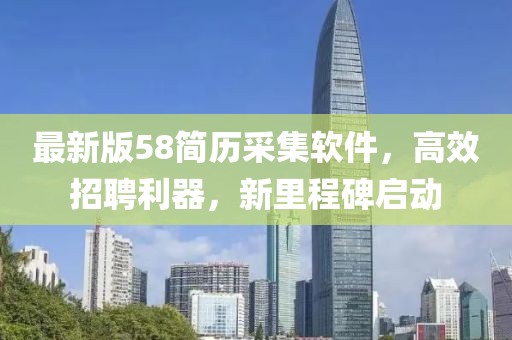 最新版58简历采集软件，高效招聘利器，新里程碑启动