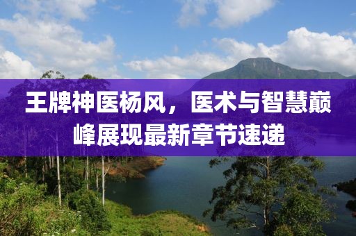 王牌神医杨风，医术与智慧巅峰展现最新章节速递