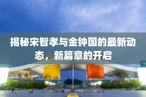 揭秘宋智孝与金钟国的最新动态，新篇章的开启