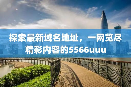 探索最新域名地址，一网览尽精彩内容的5566uuu