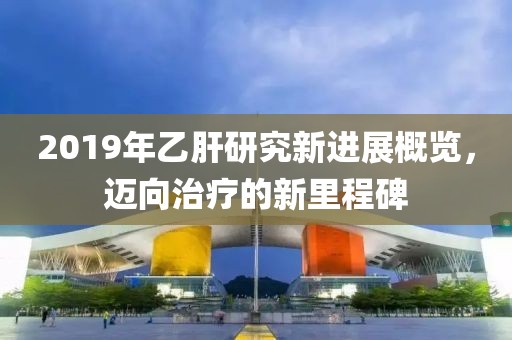 2019年乙肝研究新进展概览，迈向治疗的新里程碑