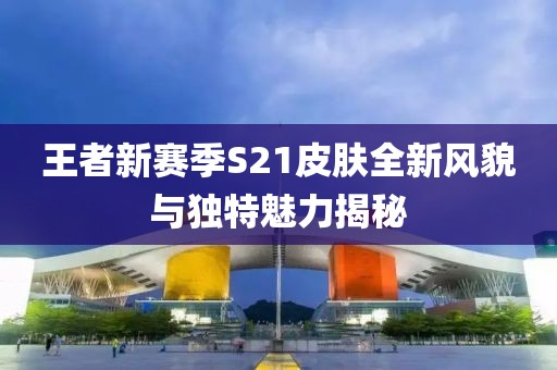 王者新赛季S21皮肤全新风貌与独特魅力揭秘