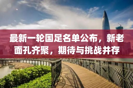 最新一轮国足名单公布，新老面孔齐聚，期待与挑战并存