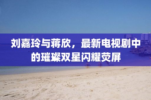 刘嘉玲与蒋欣，最新电视剧中的璀璨双星闪耀荧屏