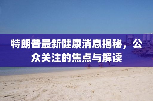 特朗普最新健康消息揭秘，公众关注的焦点与解读