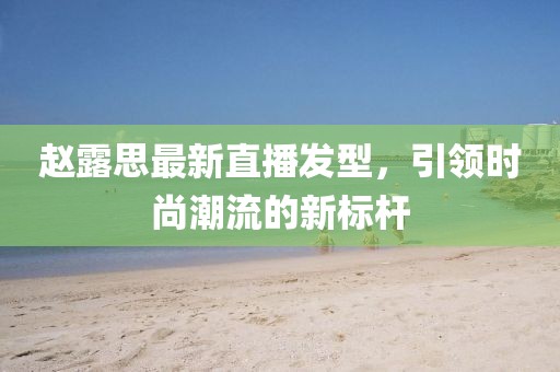 赵露思最新直播发型，引领时尚潮流的新标杆