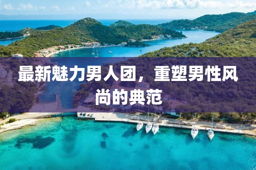 最新魅力男人团，重塑男性风尚的典范