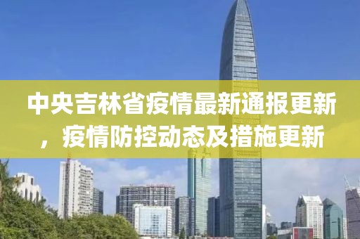 中央吉林省疫情最新通报更新，疫情防控动态及措施更新