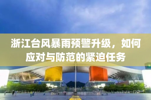 浙江台风暴雨预警升级，如何应对与防范的紧迫任务