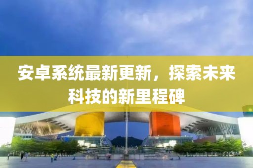安卓系统最新更新，探索未来科技的新里程碑
