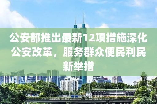 公安部推出最新12项措施深化公安改革，服务群众便民利民新举措