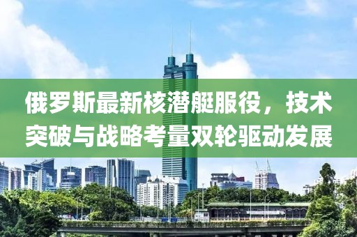 俄罗斯最新核潜艇服役，技术突破与战略考量双轮驱动发展