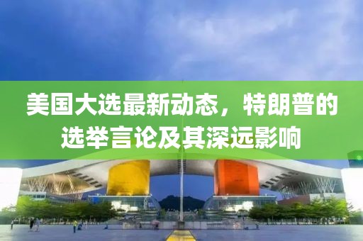 美国大选最新动态，特朗普的选举言论及其深远影响