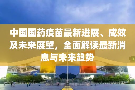 中国国药疫苗最新进展、成效及未来展望，全面解读最新消息与未来趋势