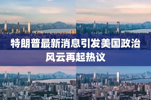 特朗普最新消息引发美国政治风云再起热议
