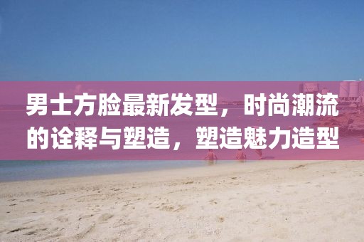 男士方脸最新发型，时尚潮流的诠释与塑造，塑造魅力造型