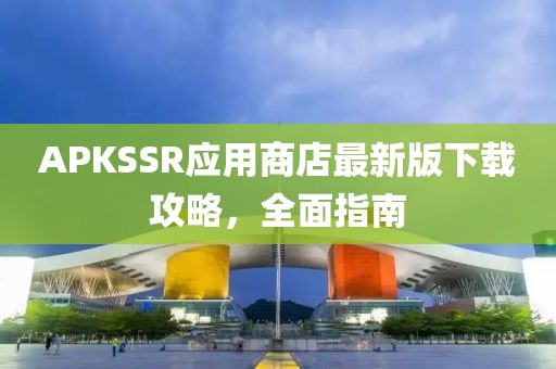 APKSSR应用商店最新版下载攻略，全面指南